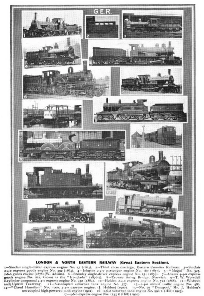 LONDON & NORTH EASTERN RAILWAY (Great Eastern Section).

1—Sinclair single-driver express engine No. 52 (1864).
2—Third class carriage, Eastern Counties Railway.
3—Sinclair 2-4-0 express goods engine No. 309 (1864).
4—Johnson 2-4-0 passenger engine No. 160 (1871).
5—Mogul No. 527 2-6-0 goods engine (1878) (W. Adams).
6—Bromley single-driver express engine No. 254 (1879).
7—Adams 4-4-0 express goods engine No. 262, known as the Bromlades (1876).
8—Trowse Swing Bridge, Norwich.
9—T. W. Worsdell 2-cylinder compound 4-4-0 express engine No. 230 (1884).
10—Holden 4-2-2 express engine No. 372 (1888).
11—Wisbech and Upwell Tramway.
12—Six-coupled suburban tank engine No. 377.
13—2-4-0 mixed traffic engine No. 486.
14—Claud Hamilton No. 1900, 4-4-0 express engine, J. Holden (1900).
15—Decapod, Mr. J. Holden's ten-coupled high-powered tank engine (1902).
16—0-6-2 suburban tank engine No. 996 (E. Hill) (1923).
17—4-6-0 express engine No. 1543 (E. Hill) (1920).